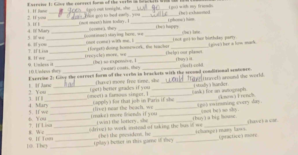 Give the correct form of the verbs in brackels with the mis 
1. If Jane (go) out tonight, she _(go) with my friends 
2. If you _(not go) to bed early, you _(be) exhausted 
3. If I __(not meet) him today. I _(phone) him. 
4. If Mary (come), they _(be) happy 
5. If we __(continue) staying here, we _(be) late. 
6. If you (not come) with me, 1 (not go) to her birthday party. 
7. If Lisa_ _(forget) doing homework, the teacher _(give) her a low mark 
8. If we (recycle) more, we _(help) our planet. 
9. Unless it _(be) so expensive. I _(buy) it. 
10.Unless they (wear) coats, they _(feel) cold. 
Exercise 2: Give the correct form of the verbs in brackets with the second conditional sentence. 
1. If Jane (have) more free time, she _(travel) around the world. 
2. You _(get) better grades if you _(study) harder. 
3. If I __(meet) a famous singer. I __(ask) for an autograph. 
4. Mary _(apply) for that job in Paris if she (know) French. 
(go) swimming every day. 
5. If we (live) near the beach, we_ 
6. You _(make) more friends if you _(not be) so shy. 
7. If Lisa_ (win) the lottery, she (buy) a big house. 
8. We _(drive) to work instead of taking the bus if we _(have) a car. 
9. If Tom (be) the president, he (change) many laws. 
10. They __(play) better in this game if they _(practice) more