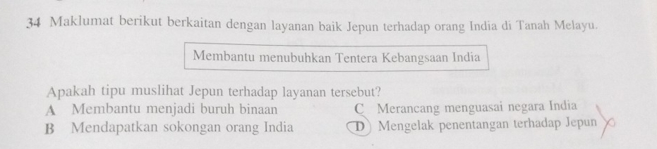 Maklumat berikut berkaitan dengan layanan baik Jepun terhadap orang India di Tanah Melayu.
Membantu menubuhkan Tentera Kebangsaan India
Apakah tipu muslihat Jepun terhadap layanan tersebut?
A Membantu menjadi buruh binaan C Merancang menguasai negara India
B Mendapatkan sokongan orang India D Mengelak penentangan terhadap Jepun