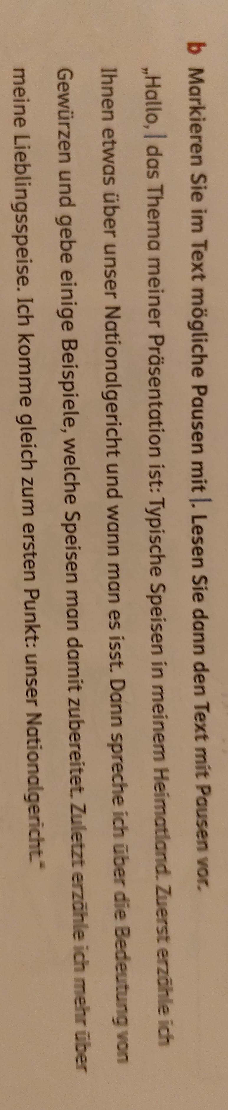 Markieren Sie im Text mögliche Pausen mit |. Lesen Sie dann den Text mit Pausen vor. 
„Hallo, | das Thema meiner Präsentation ist: Typische Speisen in meinem Heimatland. Zuerst erzähle ich 
Ihnen etwas über unser Nationalgericht und wann man es isst. Dann spreche ich über die Bedeutung von 
Gewürzen und gebe einige Beispiele, welche Speisen man damit zubereitet. Zuletzt erzähle ich mehr über 
meine Lieblingsspeise. Ich komme gleich zum ersten Punkt: unser Nationalgericht."