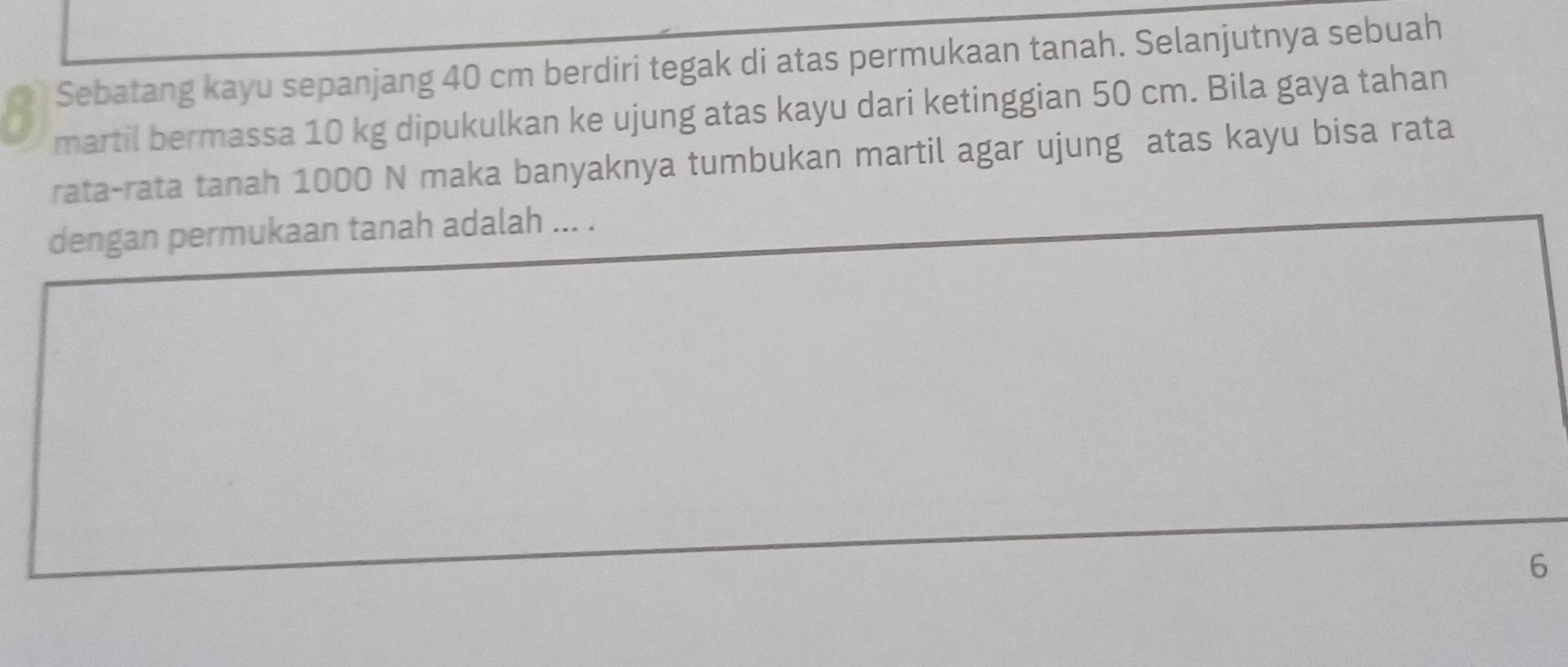 Sebatang kayu sepanjang 40 cm berdiri tegak di atas permukaan tanah. Selanjutnya sebuah 
martil bermassa 10 kg dipukulkan ke ujung atas kayu dari ketinggian 50 cm. Bila gaya tahan 
rata-rata tanah 1000 N maka banyaknya tumbukan martil agar ujung atas kayu bisa rata 
dengan permukaan tanah adalah ... . 
6