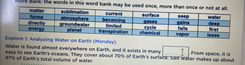 Word Bank: the words in this word bank may be used onc 
yzing Water on Earth (Monday) 
Water is found almost everywhere on Earth, and it exists in many From space, it is 
easy to see Earth's oceans. They cover about 70% of Earth's surface. Sait water makes up about
97% of Earth's total volume of water.