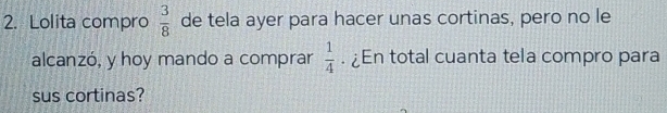 Lolita compro  3/8  de tela ayer para hacer unas cortinas, pero no le 
alcanzó, y hoy mando a comprar  1/4 . ¿En total cuanta tela compro para 
sus cortinas?