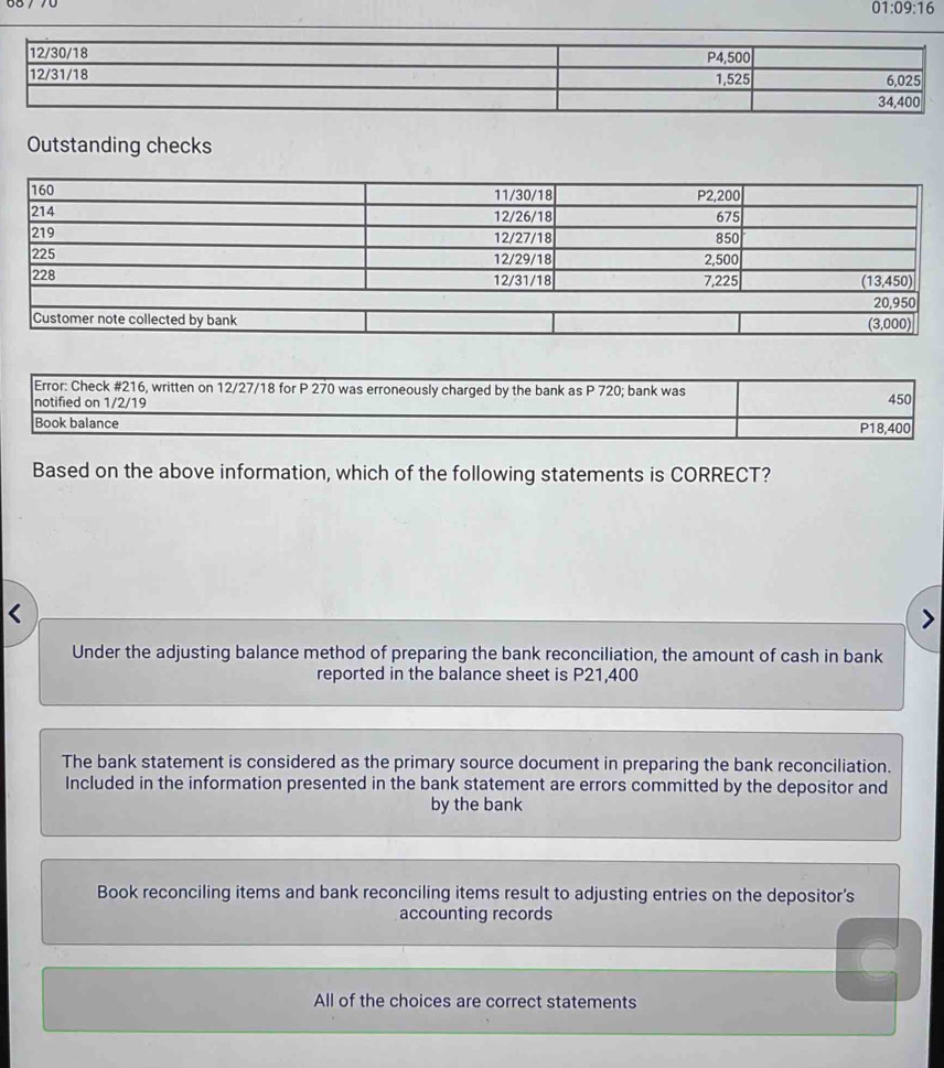 01:09:16 
Outstanding checks
Based on the above information, which of the following statements is CORRECT?
Under the adjusting balance method of preparing the bank reconciliation, the amount of cash in bank
reported in the balance sheet is P21,400
The bank statement is considered as the primary source document in preparing the bank reconciliation.
Included in the information presented in the bank statement are errors committed by the depositor and
by the bank
Book reconciling items and bank reconciling items result to adjusting entries on the depositor's
accounting records
All of the choices are correct statements