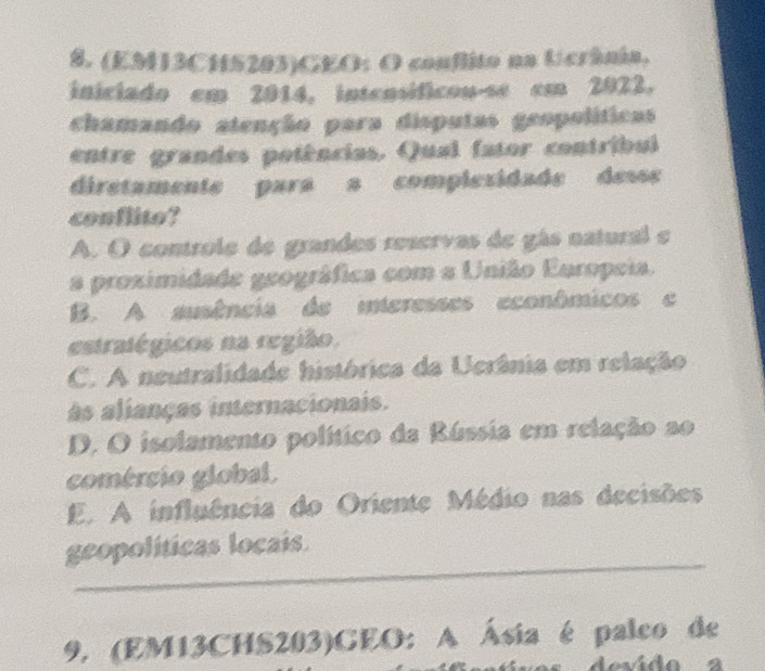 (EM13CHS203)GEO: O conflito na Ucrânia,
iniciado em 2014, intensíficou-se em 2022.
chamando atenção para disputas geopolíticas
entre grandes potências. Qual (ator contribul
diretamente para a complezidade desss
conflito?
A. O controle de grandes reservas de gás natural e
a proximidade geográfica com a União Europeia.
B. A ausência de interesses econômicos e
estratégicos na região.
C. A neutralidade histórica da Ucrânia em relação
As alianças internacionais.
D. O isolamento político da Rússia em relação ao
comércio global.
E. A influência do Oriente Médio nas decisões
_
geopolíticas locais.
9. (EM13CHS203)CEO: A Ásia é paleo de
devido a