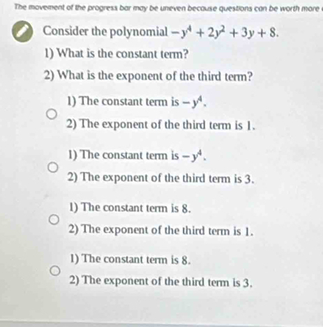 The movement of the progress bar may be uneven because questions can be worth more
Consider the polynomial -y^4+2y^2+3y+8. 
1) What is the constant term?
2) What is the exponent of the third term?
1) The constant term is -y^4.
2) The exponent of the third term is 1.
1) The constant term is -y^4. 
2) The exponent of the third term is 3.
1) The constant term is 8.
2) The exponent of the third term is 1.
1) The constant term is 8.
2) The exponent of the third term is 3.