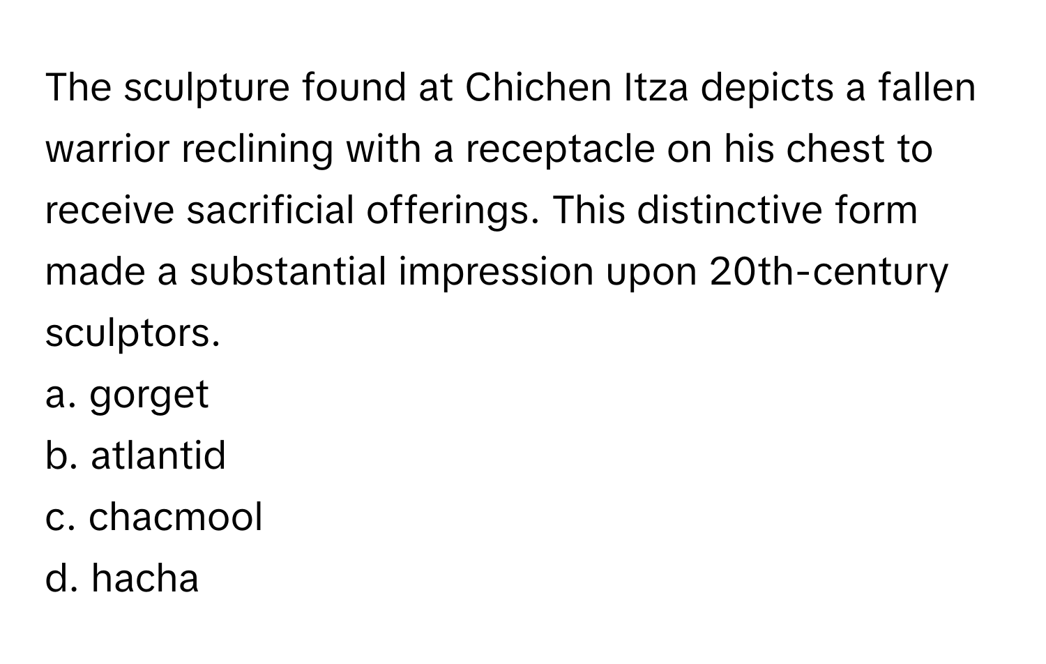 The sculpture found at Chichen Itza depicts a fallen warrior reclining with a receptacle on his chest to receive sacrificial offerings. This distinctive form made a substantial impression upon 20th-century sculptors. 
a. gorget 
b. atlantid 
c. chacmool 
d. hacha