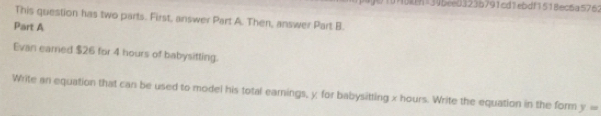 95k=346ee03236791cd1ebdf1518ec6a5762 
This question has two parts. First, answer Part A. Then, answer Part B. 
Part A 
Evan earned $26 for 4 hours of babysitting. 
Write an equation that can be used to model his total earnings, y for babysitting x hours. Write the equation in the form y=