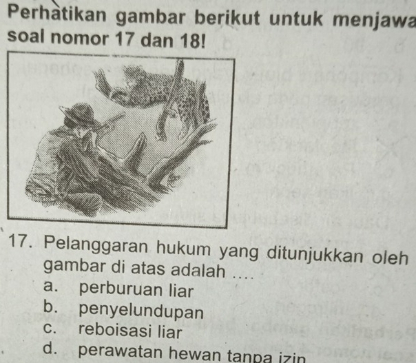 Perhàtikan gambar berikut untuk menjawa
soal nomor 17 dan 18!
17. Pelanggaran hukum yang ditunjukkan oleh
gambar di atas adalah ....
a. perburuan liar
b. penyelundupan
c. reboisasi liar
d. perawatan hewan tanpa izin