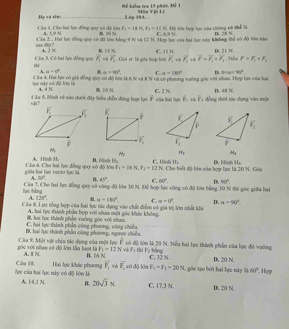 Đề kiểm tra 15 phút. Đề 1
Môn Vật Lí
Họ và tên:_ Lớp 10A.
Câu 1. Cho hai lực đồng quy có độ lớn F_1=18N,F_2=11N 1. Độ lớn hợp lực của chúng có thể là
A. 5,9 N. B. 30 N. C. 6,9 N. D. 28 N.
Câu 2. . Hai lực đồng quy có độ lớn bằng 9 N và 12 N. Hợp lực của hai lực này không thể có độ lớn nảo
sau dây?
A. 2 N. B. 15 N. C. 11 N. D. 21 N.
Câu 3. Có hai lực đồng quy vector F_1 và vector F_2. Gọi α là góc hợp bởi vector F_1 và vector F_2 và vector F=vector F_1+vector F_2
thì . Nếu F=F_1+F_2
A. alpha =0^0. B. alpha =90^0. C. alpha =180°. D. 0
Câu 4. Hai lực có giá đồng quy có độ lớn là 6 N và 8 N và có phương vuông góc với nhau. Hợp lực của hai
lực này có độ lớn là
A. 4 N. B. 10 N. C. 2 N. D. 48 N.
Câu 5. Hình vẽ nào dưới đây biểu diễn đúng hợp lực vector F của hai lực vector F_1 và vector F_2 đồng thời tác dụng vào một
vật?

H_1
H_2
H_3
H_4
A. Hình H_1 B. Hình H_2 C. Hình H_3. D. Hình H_4.
Câu 6. Cho hai lực đồng quy có độ lớn F_1=16N,F_2=12N. Cho biết độ lớn của hợp lực là 20 N. Góc
giữa hai lực vectơ lực là
A. 30^0. B. 45^(0^ C. 60^0). D. 90^0.
Câu 7. Cho hai lực đồng quy có cùng độ lớn 30 N. Để hợp lực cũng có độ lớn bằng 30 N thì góc giữa hai
lực bằng
A. 120^0. B. alpha =180°. C. alpha =0^0. D. alpha =90^0.
Câu 8. Lực tổng hợp của hai lực tác dụng vào chất điểm có giá trị lớn nhất khi
A. hai lực thành phần hợp với nhau một góc khác không.
B. hai lực thành phần vuông góc với nhau.
C. hai lực thành phần cùng phương, cùng chiều.
D. hai lực thành phần cùng phương, ngược chiều.
Câu 9. Một vật chịu tác dụng của một lực vector F có độ lớn là 20 N. Nếu hai lực thành phần của lực đó vuông
góc với nhau có độ lớn lần lượt là F_1=12N và F_2 thì F_2 bằng
A. 8 N. B. 16 N. C. 32 N. D. 20 N.
Câu 10. Hai lực khác phương vector F_1 và vector F_2 có độ lớn F_1=F_2=20N T, góc tạo bởi hai lực này là 60°. Hợp
lực của hai lực này có độ lớn là
A. 14,1 N. B. 20sqrt(3)N. C. 17,3 N. D. 20 N.