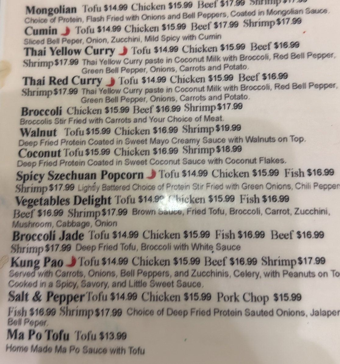 Mongolian Tofu $14.99 Chicken $15.99 Beef $17.98 Shrimp 31.
Choice of Protein, Flash Fried with Onions and Bell Peppers, Coated in Mongolian Sauce.
Cumin J Tofu $14.99 Chicken $15.99 Beef $17.99 Shrimp $17.99
Sliced Bell Peper, Onion, Zucchini, Mild Spicy with Cumin
Thai Yellow Curry J Tofu $14.99 Chicken $15.99 Beef $16.99
Shrimp$17.99 Thai Yellow Curry paste in Coconut Milk with Broccoli, Red Bell Pepper,
Green Bell Pepper, Onions, Carrots and Potato.
Thai Red Curry _Tofu $14.99 Chicken $15.99 Beef $16.99
Shrimp$17.99 Thai Yellow Curry paste in Coconut Milk with Broccoli, Red Bell Pepper,
Green Bell Pepper, Onions, Carrots and Potato.
Broccoli Chicken $15.99 Beef $16.99 Shrimp$17.99
Broccolis Stir Fried with Carrots and Your Choice of Meat.
Walnut Tofu $15,99 Chicken $16.99 Shrimp $19.99
Deep Fried Protein Coated in Sweet Mayo Creamy Sauce with Walnuts on Top.
Coconut Tofu $15.99 Chicken $16.99 Shrimp $18.99
Deep Fried Protein Coated in Sweet Coconut Sauce with Coconut Flakes.
Spicy Szechuan Popcorn J Tofu $14.99 Chicken $15.99 Fish $16.99
Shrimp$17.99 Lightly Battered Choice of Protein Stir Fried with Green Onions, Chili Peppen
Vegetables Delight Tofu $14.9° Obicken $15.99 Fish $16.99
Beef $16.99 Shrimp$17.99 Brown Sauce, Fried Tofu, Broccoli, Carrot, Zucchini,
Mushroom, Cabbage, Onion
Broccoli Jade Tofu $14.99 Chicken $15.99 Fish $16.99 Beef $16.99
Shrimp $17.99 Deep Fried Tofu, Broccoli with White Sauce
Kung Pao ITofu $14.99 Chicken $15.99 Beef $16.99 Shrimp$17.99
Served with Carrots, Onions, Bell Peppers, and Zucchinis, Celery, with Peanuts on To
Cooked in a Spicy, Savory, and Little Sweet Sauce.
Salt & PepperTofu $14.99 Chicken $15.99 Pork Chop $15.99
Fish $16.99 Shrimp $17.99 Choice of Deep Fried Protein Sauted Onions, Jalaper
Bell Peper.
Ma Po Tofu Tofu $13.99
Home Made Ma Po Sauce with Tofu