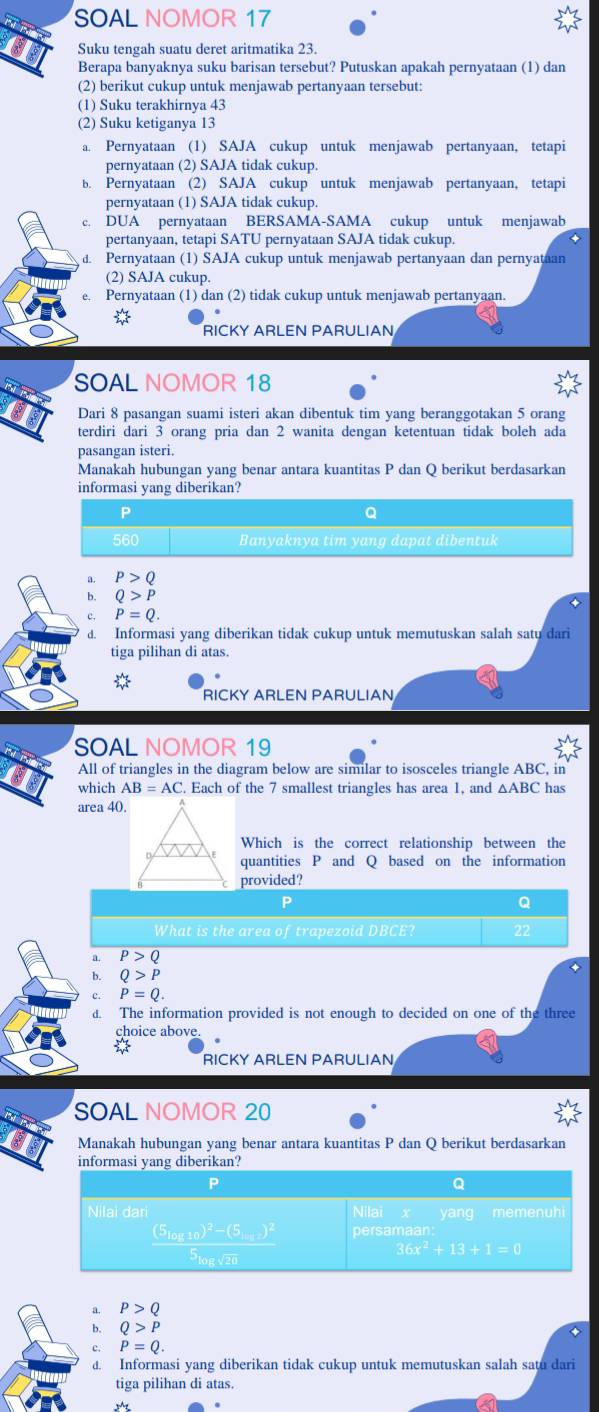 SOAL NOMOR 17
Suku tengah suatu deret aritmatika 23.
a Berapa banyaknya suku barisan tersebut? Putuskan apakah pernyataan (1) dan
(2) berikut cukup untuk menjawab pertanyaan tersebut:
(1) Suku terakhirnya 43
(2) Suku ketiganya 13
a. Pernyataan (1) SAJA cukup untuk menjawab pertanyaan, tetapi
pernyataan (2) SAJA tidak cukup.
b. Pernyataan (2) SAJA cukup untuk menjawab pertanyaan, tetapi
pernyataan (1) SAJA tidak cukup.
c. DUA pernyataan BERSAMA-SAMA cukup untuk menjawab
pertanyaan, tetapi SATU pernyataan SAJA tidak cukup.
d. Pernyataan (1) SAJA cukup untuk menjawab pertanyaan dan pernyataan
(2) SAJA cukup.
e. Pernyataan (1) dan (2) tidak cukup untuk menjawab pertanyaan.
RICKY ARLEN PARULIAN
SOAL NOMOR 18
Dari 8 pasangan suami isteri akan dibentuk tim yang beranggotakan 5 orang
terdiri dari 3 orang pria dan 2 wanita dengan ketentuan tidak boleh ada
pasangan isteri.
Manakah hubungan yang benar antara kuantitas P dan Q berikut berdasarkan
informasi yang diberikan?
P
Q
560 Banyaknya tim yang dapat dibentuk
a. P>Q
b. Q>P
P=Q.
d. Informasi yang diberikan tidak cukup untuk memutuskan salah satu dari
tiga pilihan di atas.
RICKY ARLEN PARULIAN
SOAL NOMOR 19
All of triangles in the diagram below are similar to isosceles triangle ABC, in
which AB=AC.. Each of the 7 smallest triangles has area 1, and △ ABC has
ar ca40.
Which is the correct relationship between the
quantities P and Q based on the information
provided?
P
What is the area of trapezoid DBCE?
a. P>Q
b. Q>P
c. P=Q.
d. The information provided is not enough to decided on one of the three
choice above
RICKY ARLEN PARULIAN
SOAL NOMOR 20
Manakah hubungan yang benar antara kuantitas P dan Q berikut berdasarkan
a. P>Q
b. Q>P
c. P=Q.
d. Informasi yang diberikan tidak cukup untuk memutuskan salah satu dari
tiga pilihan di atas.