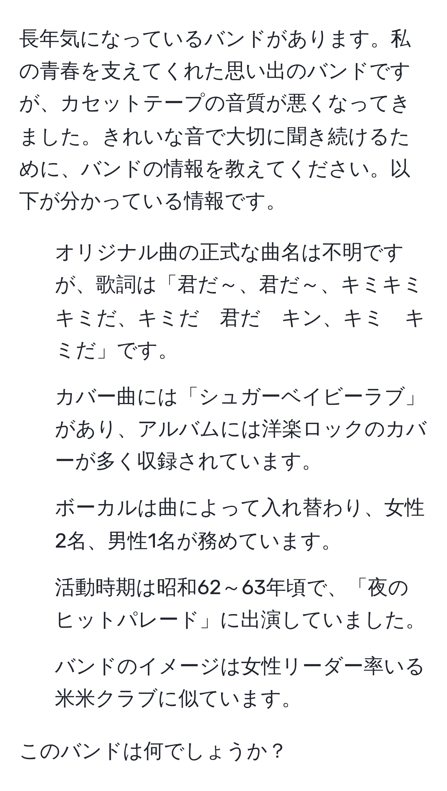 長年気になっているバンドがあります。私の青春を支えてくれた思い出のバンドですが、カセットテープの音質が悪くなってきました。きれいな音で大切に聞き続けるために、バンドの情報を教えてください。以下が分かっている情報です。

- オリジナル曲の正式な曲名は不明ですが、歌詞は「君だ～、君だ～、キミキミ　キミだ、キミだ　君だ　キン、キミ　キミだ」です。
- カバー曲には「シュガーベイビーラブ」があり、アルバムには洋楽ロックのカバーが多く収録されています。
- ボーカルは曲によって入れ替わり、女性2名、男性1名が務めています。
- 活動時期は昭和62～63年頃で、「夜のヒットパレード」に出演していました。
- バンドのイメージは女性リーダー率いる米米クラブに似ています。

このバンドは何でしょうか？