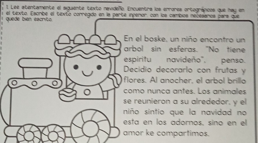 Lee atentamente el siguiente texto navideño. Encuentra los errores ortográpicos que hay en 
el texto. Escribe el texto corregido en la parte inperior, con los cambios necesarios pars que 
el boske, un niño encontro un 
bol sin esferas. "No tiene 
piritu navideño", penso. 
cidio decorarlo con frutas y 
res. Al anocher, el arbol brillo 
mo nunca antes. Los animales 
reunieron a su alrededor, y el 
o sintio que la navidad no 
a en los adornos, sino en el 
or ke compartimos.