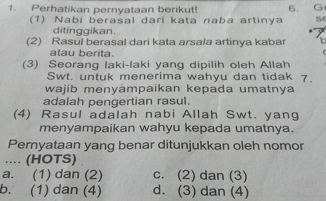 Perhatikan pernyataan berikut! 6. G
(1) Nabi berasal dari kata naba artinya
se
ditinggikan.
(2) Rasul berasal dari kata arsala artinya kabar b
atau berita. (
(3) Seorang laki-laki yang dipilih oleh Allah
Swt. untuk menerima wahyu dan tidak 7.
wajib menyámpaikan kepada umatnya
adalah pengertian rasul.
(4) Rasul adalah nabi Allah Swt. yang
menyampaikan wahyu kepada umatnya.
Pernyataan yang benar ditunjukkan oleh nomor
.... (HOTS)
a. (1) dan (2) c. (2) dan (3)
b. (1) dan (4) d. (3) dan (4)