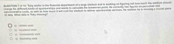 QUESTON 7 of 10: Toby works in the financial department of a large stadium and is working on figuring out how much the stadium should
charge for difterent kinds of sponsorships and wants to salculate the breakeven point. He currently has figures on personnel and
administratve costs, as well as how much it will cost the stadium to deliver sponsorship services. He realizes he is missing a Crucial piece
of data. What data is Toby missing?
a 2mes custa
bì trouranin cosza
' Concessiona costa
d) Marketing costs