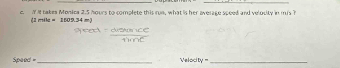 If it takes Monica 2.5 hours to complete this run, what is her average speed and velocity in m/s ? 
(1 mile =1609.34m)
Speed =_ Velocity =_