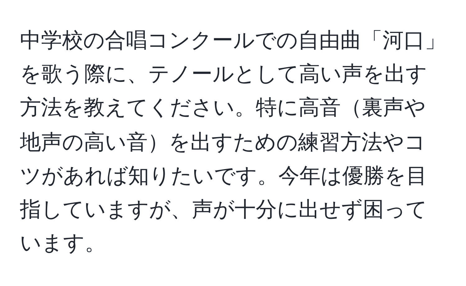 中学校の合唱コンクールでの自由曲「河口」を歌う際に、テノールとして高い声を出す方法を教えてください。特に高音裏声や地声の高い音を出すための練習方法やコツがあれば知りたいです。今年は優勝を目指していますが、声が十分に出せず困っています。