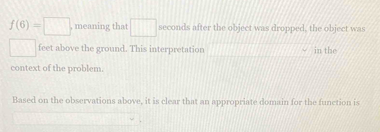 f(6)=□ , meaning that □ seconds after the object was dropped, the object was
□ feet above the ground. This interpretation in the 
context of the problem. 
Based on the observations above, it is clear that an appropriate domain for the function is