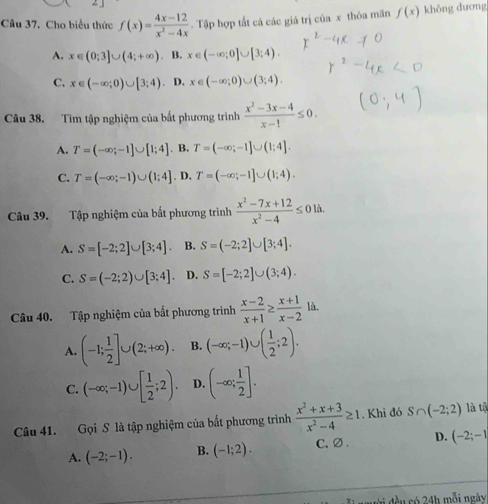 Cho biểu thức f(x)= (4x-12)/x^2-4x . Tập hợp tất cả các giá trị của x thỏa mãn f(x) không dương
A. x∈ (0;3]∪ (4;+∈fty ) B. x∈ (-∈fty ;0]∪ [3;4).
C, x∈ (-∈fty ;0)∪ [3;4) D. x∈ (-∈fty ;0)∪ (3;4).
Câu 38, Tìm tập nghiệm của bất phương trình  (x^2-3x-4)/x-1 ≤ 0.
A. T=(-∈fty ;-1]∪ [1;4]. B. T=(-∈fty ;-1]∪ (1;4].
C. T=(-∈fty ;-1)∪ (1;4]. D. T=(-∈fty ;-1]∪ (1;4).
Câu 39. Tập nghiệm của bất phương trình  (x^2-7x+12)/x^2-4 ≤ 01a.
A. S=[-2;2]∪ [3;4]. B. S=(-2;2]∪ [3;4].
C. S=(-2;2)∪ [3;4]. D. S=[-2;2]∪ (3;4).
Câu 40. Tập nghiệm của bất phương trình  (x-2)/x+1 ≥  (x+1)/x-2  là.
A. (-1; 1/2 ]∪ (2;+∈fty ). B. (-∈fty ;-1)∪ ( 1/2 ;2).
C. (-∈fty ;-1)∪ [ 1/2 ;2). D. (-∈fty ; 1/2 ].
Câu 41. Gọi S là tập nghiệm của bất phương trình  (x^2+x+3)/x^2-4 ≥ 1. Khì đó S∩ (-2;2) là tậ
A. (-2;-1).
B. (-1;2). C. ∅ . D. (-2;-1
ời đều có 24h mỗi ngày