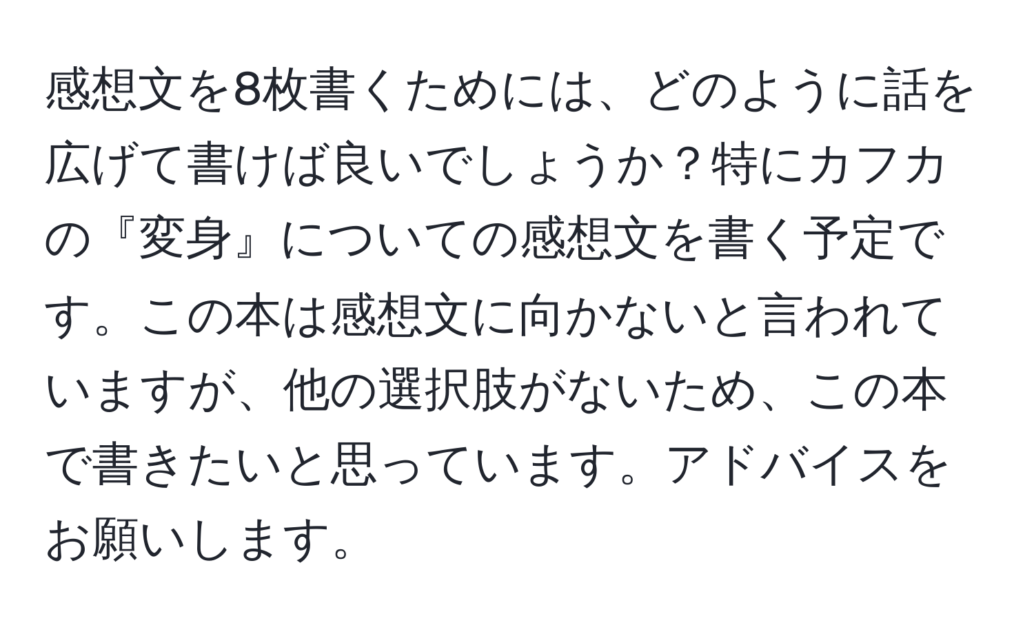 感想文を8枚書くためには、どのように話を広げて書けば良いでしょうか？特にカフカの『変身』についての感想文を書く予定です。この本は感想文に向かないと言われていますが、他の選択肢がないため、この本で書きたいと思っています。アドバイスをお願いします。