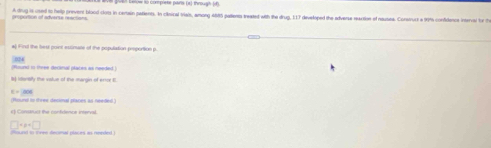 Welt berow lo complete pains (x) through () 
groportion of adverte reactions. A drug is osed to help prevent blood clots in centain petients. In cinical Viais, among 465 pallenta treated with the drug, 117 developed the adverse reartion of nausea. Consvuct a 90% confidence interval for th 
to Hrs the hest pont etcnate of the population pesportion p 
(Rours) in tree decinal plates as needed 
ts itonsily the value of the margin of error E.
c=206
(Resure to three decimal plares as needed) 
e) Conssuct the confidence interval.
□ +p+□
found in tnee decmal places as needed)