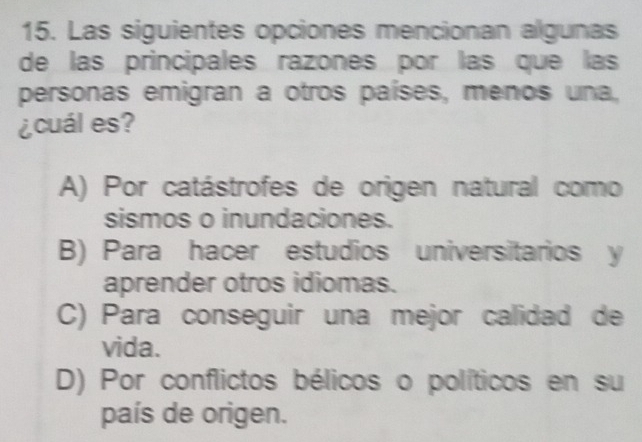 Las siguientes opciones mencionan algunas
de las principales razones por las que las
personas emigran a otros países, menos una,
¿cuál es?
A) Por catástrofes de origen natural como
sismos o inundaciones.
B) Para hacer estudios universitarios y
aprender otros idiomas.
C) Para conseguir una mejor calidad de
vida.
D) Por conflictos bélicos o políticos en su
país de origen.