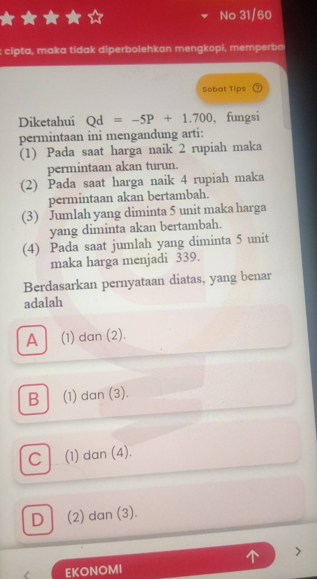 No 31/60
cipta, maka tidak diperbolehkan mengkopi, memperba
Sobat Tips
Diketahui Qd=-5P+1.700 , fungsi
permintaan ini mengandung arti:
(1) Pada saat harga naik 2 rupiah maka
permintaan akan turun.
(2) Pada saat harga naik 4 rupiah maka
permintaan akan bertambah.
(3) Jumlah yang diminta 5 unit maka harga
yang diminta akan bertambah.
(4) Pada saat jumlah yang diminta 5 unit
maka harga menjadi 339.
Berdasarkan pernyataan diatas, yang benar
adalah
A (1) dan (2).
B (1) dan (3).
C (1) dan (4).
D (2) dan (3).
EKONOMI