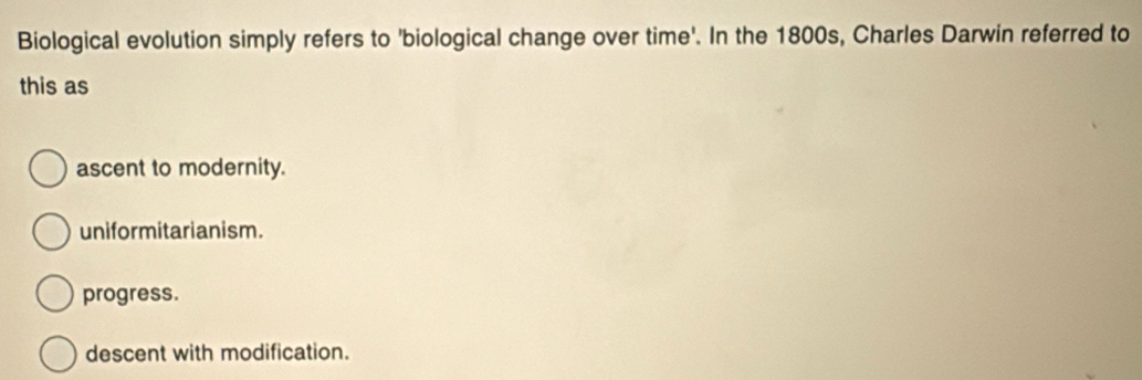 Biological evolution simply refers to 'biological change over time'. In the 1800s, Charles Darwin referred to
this as
ascent to modernity.
uniformitarianism.
progress.
descent with modification.