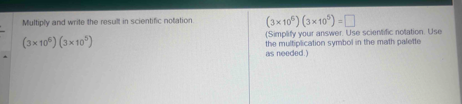 Multiply and write the result in scientific notation.
(3* 10^6)(3* 10^5)=□
(Simplify your answer. Use scientific notation. Use
(3* 10^6)(3* 10^5)
the multiplication symbol in the math palette 
as needed.)