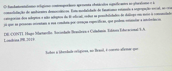 fundamentalismo religioso contemporâneo apresenta obstáculos significantes ao pluralismo e à 
consolidação de ambientes democráticos. Esta modalidade de fanatismo estimula a segregação social, ao cria 
categorias dos adeptos e não adeptos da fé oficial; reduz as possibilidades de diálogo em meio à comunidade 
já que as pessoas orientam a sua conduta por crenças específicas, que podem estimular a intolerância. 
DE CONTI. Hugo Martarello. Sociedade Brasileira e Cidadania. Editora Educacional S.A. 
Londrina.PR.2019. 
Sobre a liberdade religiosa, no Brasil, é correto afirmar que: