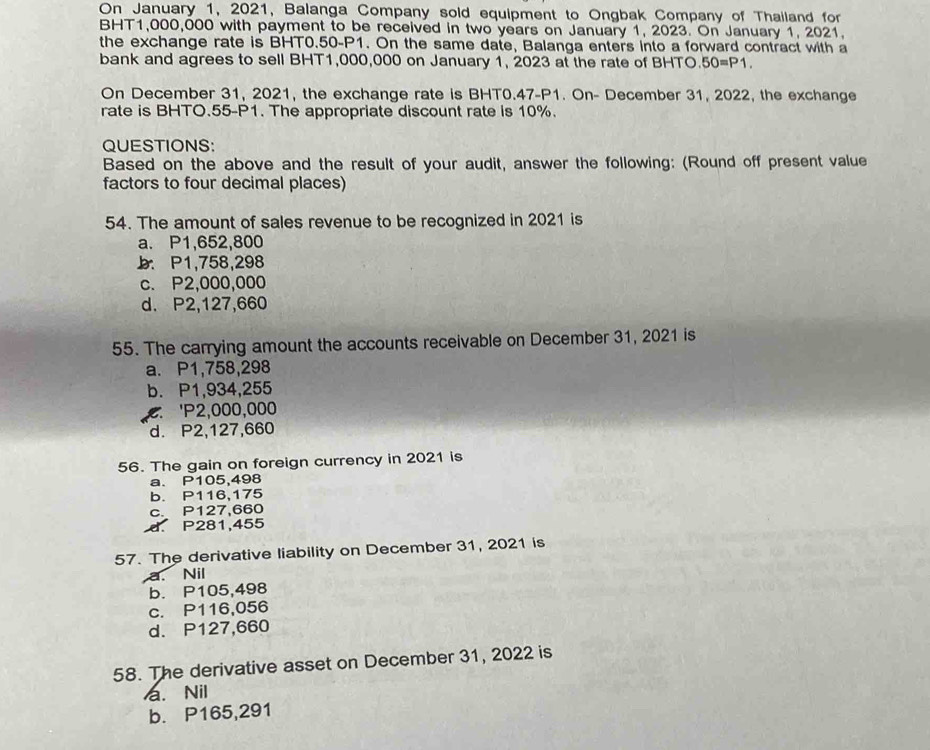 On January 1, 2021, Balanga Company sold equipment to Ongbak Company of Thailand for
BHT1,000,000 with payment to be received in two years on January 1, 2023. On January 1, 2021.
the exchange rate is BHT0.50-P1. On the same date, Balanga enters into a forward contract with a
bank and agrees to sell BHT1,000,000 on January 1, 2023 at the rate of BHTO. 50=P1. 
On December 31, 2021, the exchange rate is BHT0.47-P1. On- December 31, 2022, the exchange
rate is BHTO. 55-P1. The appropriate discount rate is 10%.
QUESTIONS:
Based on the above and the result of your audit, answer the following: (Round off present value
factors to four decimal places)
54. The amount of sales revenue to be recognized in 2021 is
a. P1,652,800
b. P1,758,298
c. P2,000,000
d. P2,127,660
55. The carrying amount the accounts receivable on December 31, 2021 is
a. P1,758,298
b. P1,934,255
' P2,000,000
d. P2,127,660
56. The gain on foreign currency in 2021 is
a. P105,498
b. P116,175
c. P127,660
d. P281,455
57. The derivative liability on December 31, 2021 is
a. Nil
b. P105,498
c. P116,056
d. P127,660
58. The derivative asset on December 31, 2022 is
a. Nil
b. P165,291