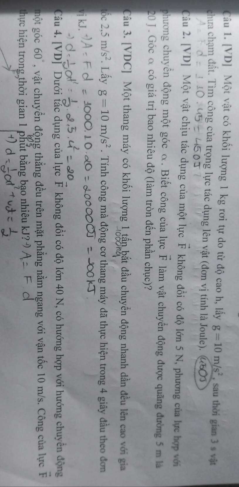 [VD] Một vật có khối lượng 1 kg rơi tự do từ độ cao h, lấy g=10m/s^2 , sau thời gian 3 s vật 
chưa chạm đất. Tìm công của trọng lực tác dụng lên vật (đơn vị tính là Joule). 450 
Câu 2. [VD] Một vật chịu tác dụng của một lực vector F không đồi có độ lớn 5 N, phương của lực hợp với 
phương chuyển động một góc α. Biết công của lực vector F làm vật chuyển động được quãng đường 5 m là
20 J. Góc α có giá trị bao nhiêu độ (làm tròn đến phần chục)? 
Câu 3. [VDC] Một thang máy có khối lượng 1 tấn bắt đầu chuyển động nhanh dần đều lên cao với gia 
tốc 2,5m/s^2. Lấy g=10m/s^2. Tính công mà động cơ thang máy đã thực hiện trong 4 giây đầu theo đơn 
vị kJ. 
Câu 4. [VD] Dưới tác dụng của lực F không đổi có độ lớn 40 N, có hướng hợp với hướng chuyển động 
một góc 60° , vật chuyển động thẳng đều trên mặt phẳng nằm ngang với vận tốc 10 m/s. Công của lực F
thực hiện trong thời gian 1 phút bằng bạo nhiêu kJ?