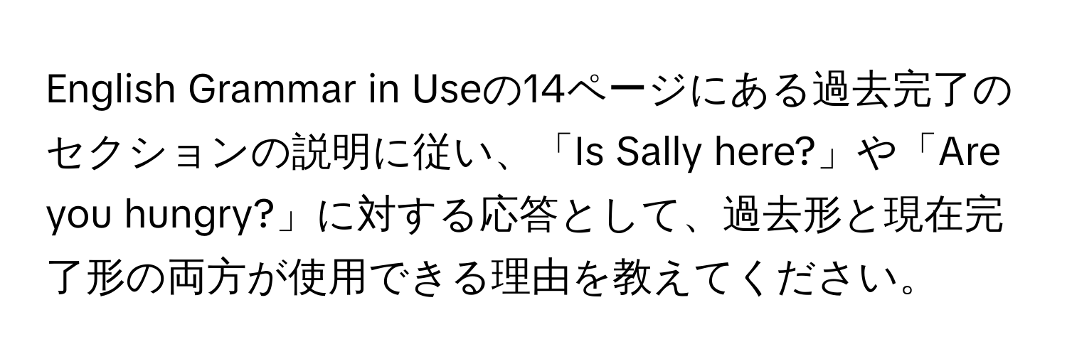 English Grammar in Useの14ページにある過去完了のセクションの説明に従い、「Is Sally here?」や「Are you hungry?」に対する応答として、過去形と現在完了形の両方が使用できる理由を教えてください。