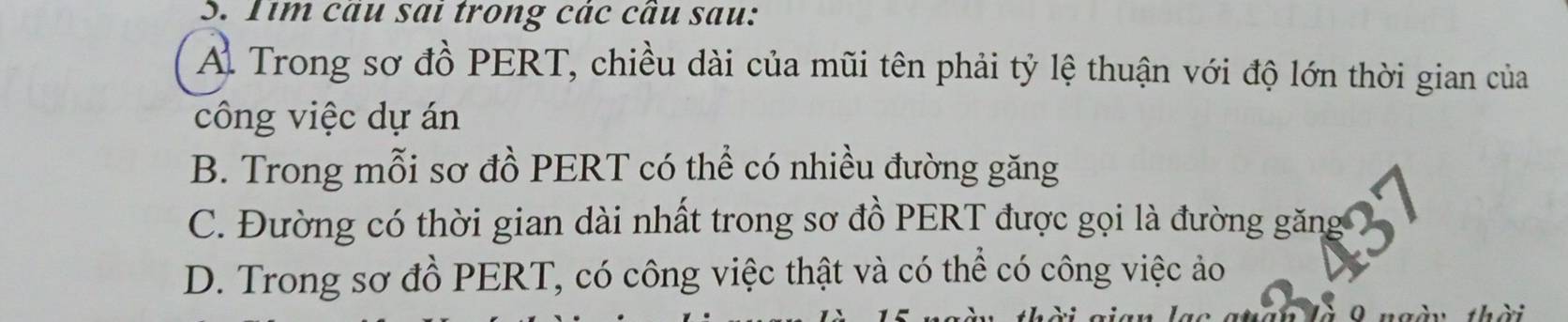 Tim cau sai trong các cầu sau:
A Trong sơ đồ PERT, chiều dài của mũi tên phải tỷ lệ thuận với độ lớn thời gian của
công việc dự án
B. Trong mỗi sơ đồ PERT có thể có nhiều đường găng
C. Đường có thời gian dài nhất trong sơ đồ PERT được gọi là đường găng
D. Trong sơ đồ PERT, có công việc thật và có thể có công việc ảo