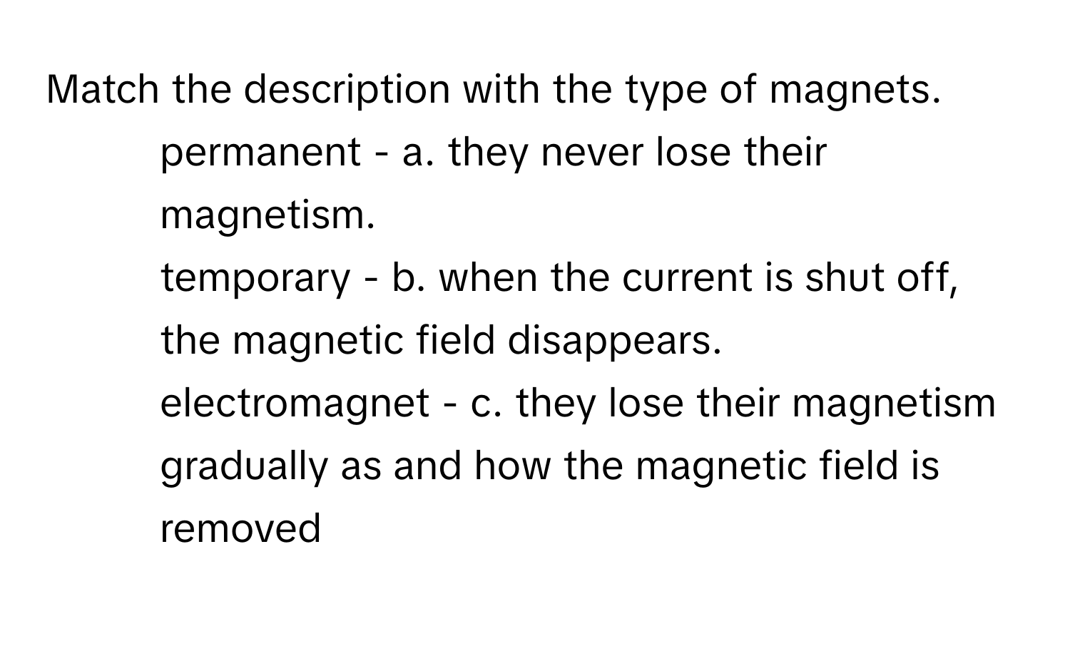 Match the description with the type of magnets.

1. permanent - a. they never lose their magnetism.
2. temporary - b. when the current is shut off, the magnetic field disappears.
3. electromagnet - c. they lose their magnetism gradually as and how the magnetic field is removed