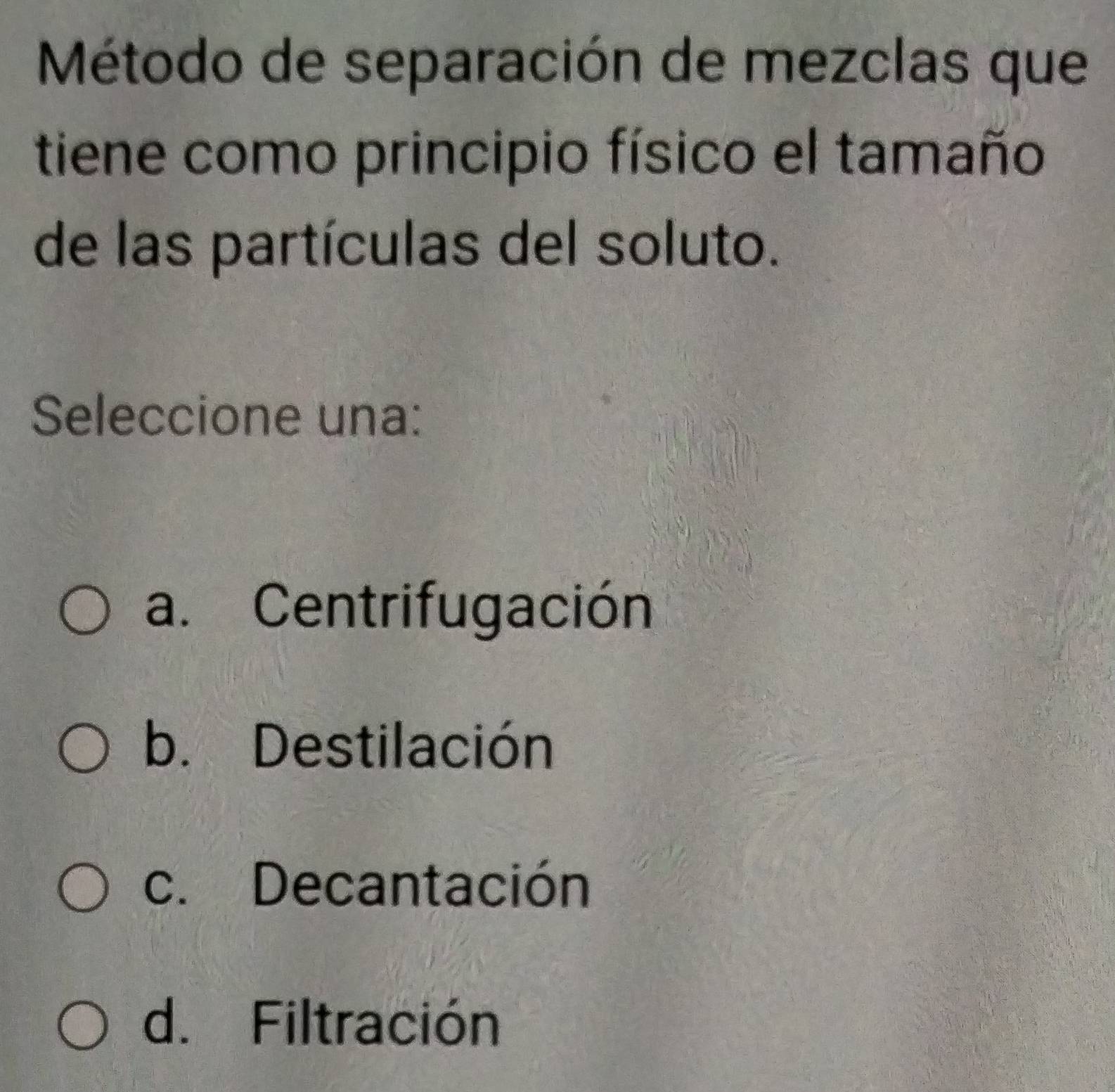 Método de separación de mezclas que
tiene como principio físico el tamaño
de las partículas del soluto.
Seleccione una:
a. Centrifugación
b. Destilación
c. Decantación
d. Filtración