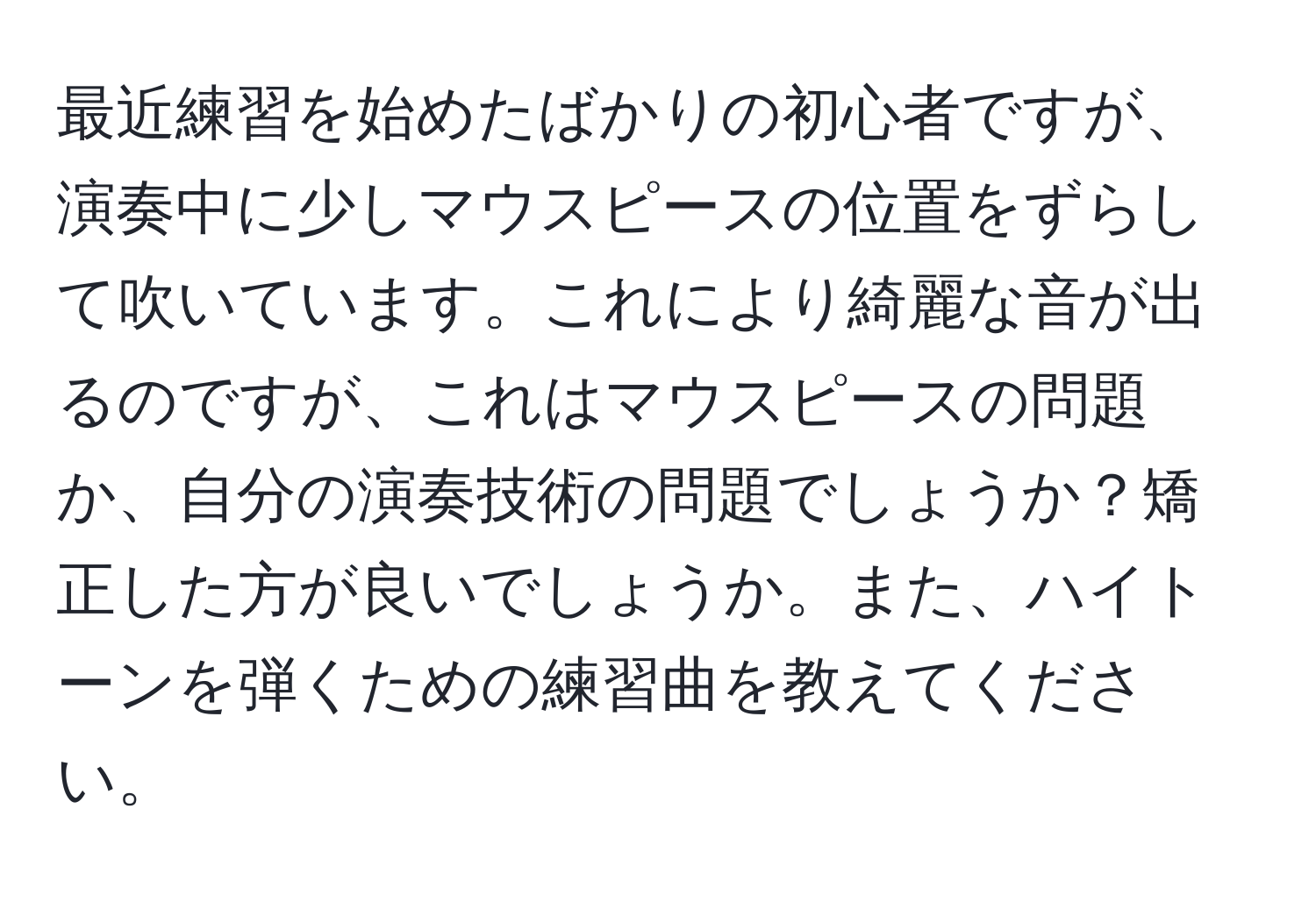 最近練習を始めたばかりの初心者ですが、演奏中に少しマウスピースの位置をずらして吹いています。これにより綺麗な音が出るのですが、これはマウスピースの問題か、自分の演奏技術の問題でしょうか？矯正した方が良いでしょうか。また、ハイトーンを弾くための練習曲を教えてください。