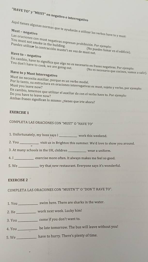 “HAVE TO" y "MUST” en negativo e interrogativo
Aquí tienes algunas normas que te ayudarán a utilizar los verbos have to y must:
Must - negativo
Las oraciones con must negativas expresan prohibición. Por ejemplo:
You must not smoke in the building. (No puedes fumar en el edificio).
Puedes utilizar la contracción mustn't en vez de must not.
Have to - negativo
En cambio, have to significa que algo no es necesario en frases negativas. Por ejemplo:
You don’t have to cook, we are going out. (No es necesario que cocines, vamos a salir).
Have to y Must Interrogativo
Must no necesita auxiliar, porque es un verbo modal.
Por lo tanto, su estructura en oraciones interrogativas es must, sujeto y verbo, por ejemplo:
Must you leave now?
En cambio, tenemos que utilizar el auxiliar do con el verbo have to. Por ejemplo:
Do you have to leave now?
Ambas frases significan lo mismo: ¿tienes que irte ahora?
EXERCISE 1
COMPLETA LAS ORACIONES CON “MUST” O “HAVE TO”
1. Unfortunately, my boss says I _work this weekend.
2. You _visit us in Brighton this summer. We’d love to show you around.
3. At many schools in the UK, children _wear a uniform.
4. 1_ exercise more often. It always makes me feel so good.
5. We _try that new restaurant. Everyone says it's wonderful.
EXERCISE 2
COMPLETA LAS ORACIONES CON “MUSTN´T” O “DON´T HAVE TO”.
1. You_ swim here. There are sharks in the water.
2. He _work next week. Lucky him!
3. You _come if you don’t want to.
4. You _be late tomorrow. The bus will leave without you!
5. We _have to hurry. There’s plenty of time.