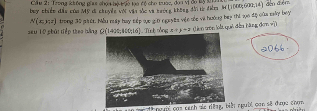 Cầu 2: Trong không gian chọn hệ trục tọa độ cho trước, đơn vị đo lây khôm 
bay chiến đấu của Mỹ di chuyền với vận tốc và hướng không đổi từ điễm M(1000;600;14) đến điểm
N(x;y;z) trong 30 phút. Nếu máy bay tiếp tục giữ nguyên vận tốc và hướng bay thì tọa độ của máy bay 
sau 10 phút tiếp theo bằng Q(1400;800;16). Tính tổng x+y+z (làm tròn kết quả đến hàng đơn vị) 
* trai dengười con canh tác riêng, biết người con sẽ được chọn