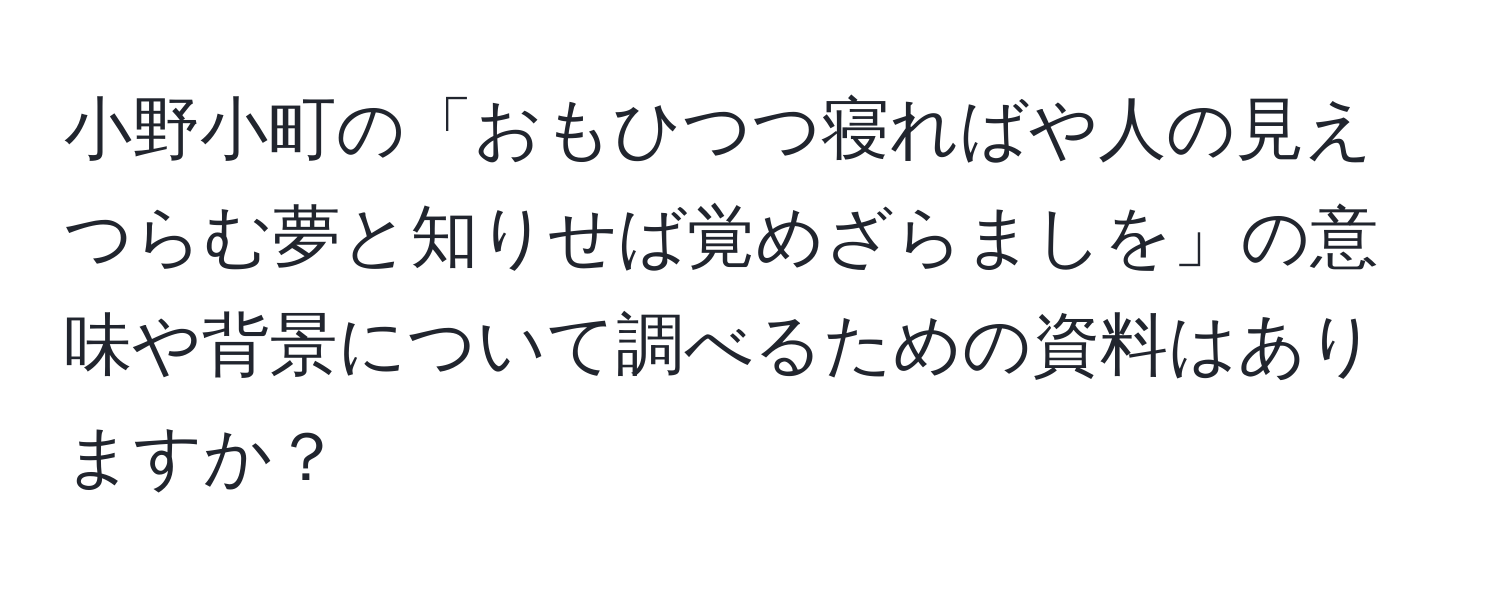 小野小町の「おもひつつ寝ればや人の見えつらむ夢と知りせば覚めざらましを」の意味や背景について調べるための資料はありますか？