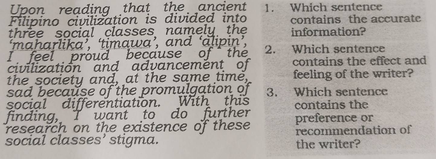 Upon reading that the ancient 1. Which sentence 
Filipino civilization is divided into contains the accurate 
three social classes namely the information? 
‘maharlika’, ‘timawa’, and ‘alipiņ’, 
I feel proud because of the 2. Which sentence 
civilization and advancemënt of contains the effect and 
the society and, at the same time, feeling of the writer? 
sad because of the promulgation of 3. Which sentence 
social differentiation. With this 
contains the 
finding, I want to do further 
research on the existence of these 
preference or 
recommendation of 
social classes’ stigma. 
the writer?