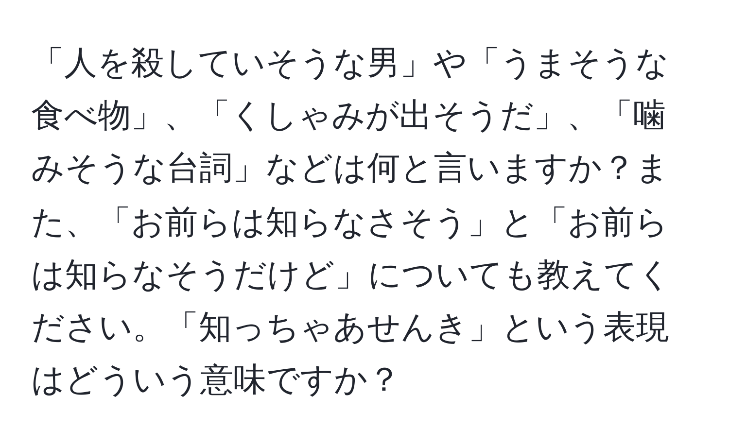 「人を殺していそうな男」や「うまそうな食べ物」、「くしゃみが出そうだ」、「噛みそうな台詞」などは何と言いますか？また、「お前らは知らなさそう」と「お前らは知らなそうだけど」についても教えてください。「知っちゃあせんき」という表現はどういう意味ですか？