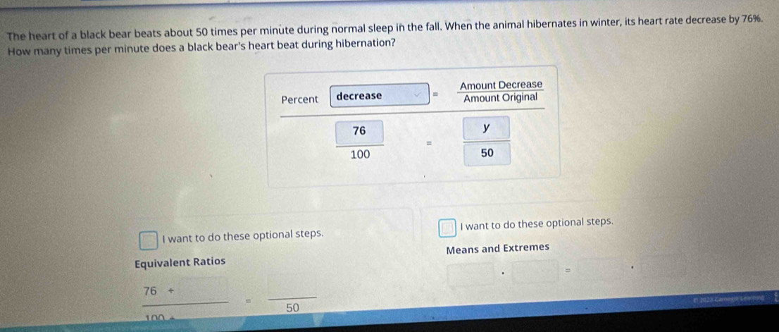The heart of a black bear beats about 50 times per minute during normal sleep in the fall. When the animal hibernates in winter, its heart rate decrease by 76%.
How many times per minute does a black bear's heart beat during hibernation?
I want to do these optional steps. I want to do these optional steps.
Equivalent Ratios Means and Extremes
□ · □ =□ · □
 (76+□ )/100+□  = □ /50 