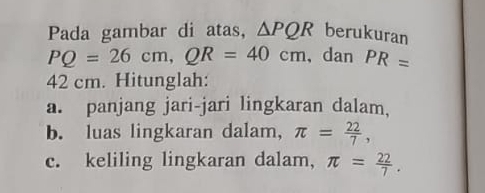 Pada gambar di atas, △ PQR berukuran
PQ=26cm, QR=40cm , dan PR=
42 cm. Hitunglah: 
a. panjang jari-jari lingkaran dalam, 
b. luas lingkaran dalam, π = 22/7 , 
c. keliling lingkaran dalam, π = 22/7 .