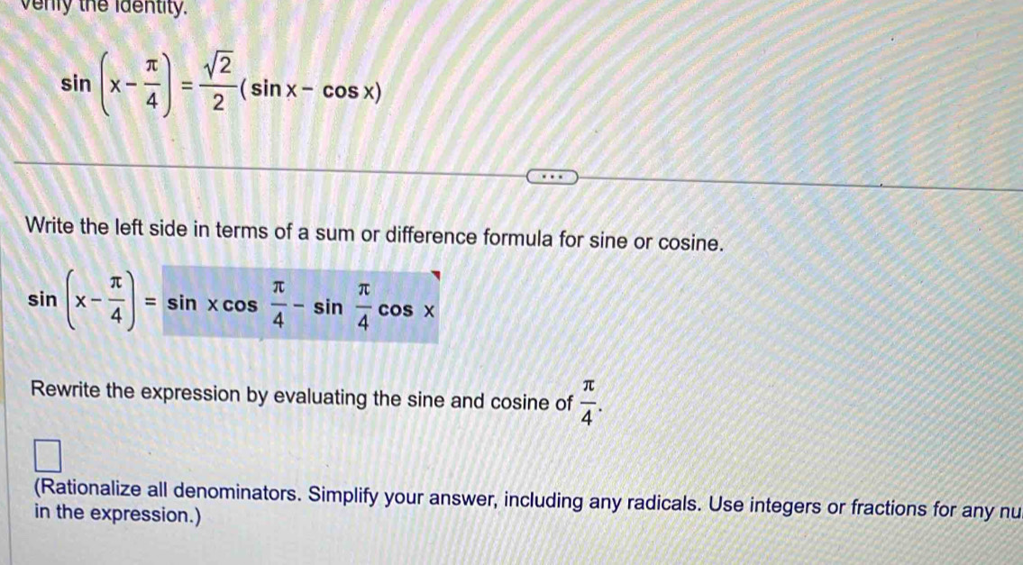 venly the identity.
sin (x- π /4 )= sqrt(2)/2 (sin x-cos x)
Write the left side in terms of a sum or difference formula for sine or cosine.
sin (x- π /4 )=sin xcos  π /4 -sin  π /4 cos x
Rewrite the expression by evaluating the sine and cosine of  π /4 . 
(Rationalize all denominators. Simplify your answer, including any radicals. Use integers or fractions for any nu
in the expression.)