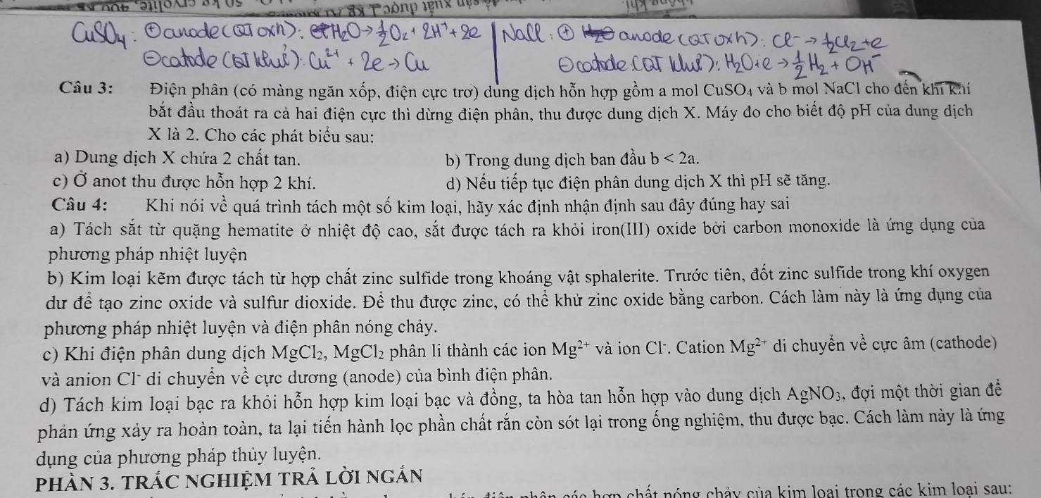 aox
Câu 3: .  Điện phân (có màng ngăn xốp, điện cực trơ) dùng dịch hỗn hợp gồm a mol C uSO_4 và b mol NaCl cho đến khi khí
bắt đầu thoát ra cả hai điện cực thì dừng điện phân, thu được dung dịch X. Máy đo cho biết độ pH của dung dịch
X là 2. Cho các phát biểu sau:
a) Dung dịch X chứa 2 chất tan. b) Trong dung dịch ban đầu b<2a.
c) Ở anot thu được hỗn hợp 2 khí. d) Nếu tiếp tục điện phân dung dịch X thì pH sẽ tăng.
Câu 4: Khi nói về quá trình tách một số kim loại, hãy xác định nhận định sau đây đúng hay sai
a) Tách sắt từ quặng hematite ở nhiệt độ cao, sắt được tách ra khỏi iron(III) oxide bởi carbon monoxide là ứng dụng của
phương pháp nhiệt luyện
b) Kim loại kẽm được tách từ hợp chất zinc sulfide trong khoáng vật sphalerite. Trước tiên, đốt zinc sulfide trong khí oxygen
dư để tạo zinc oxide và sulfur dioxide. Để thu được zinc, có thể khử zinc oxide bằng carbon. Cách làm này là ứng dụng của
phương pháp nhiệt luyện và điện phân nóng chảy.
c) Khi điện phân dung dịch MgCl_2,MgCl_2 phân li thành các ion Mg^(2+) và ion Cl. Cation Mg^(2+) di chuyển về cực âm (cathode)
và anion Cl* di chuyển về cực dương (anode) của bình điện phân.
d) Tách kim loại bạc ra khỏi hỗn hợp kim loại bạc và đồng, ta hòa tan hỗn hợp vào dung dịch AgNO_3 :, đợi một thời gian đề
phản ứng xảy ra hoàn toàn, ta lại tiến hành lọc phần chất rắn còn sót lại trong ống nghiệm, thu được bạc. Cách làm này là ứng
dụng của phương pháp thủy luyện.
phÀN 3. tRÁC nGHIệM trẬ lời ngÁn
t nóng chảy của kim loại trong các kim loai sau: