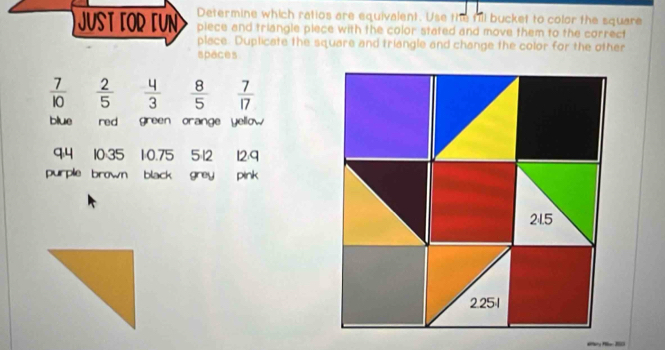 Determine which ratios are equivalent. Use the fill bucket to color the square 
JUST FOR FUN piece and triangle piece with the color stated and move them to the correct 
place. Duplicate the square and triangle and change the color for the other 
spaces
 7/10   2/5   4/3   8/5   7/17 
blue red green orange yellow 
q4 10:35 1: 0.75 5=12 12:9
purple brown black greypink
21.5
2.251