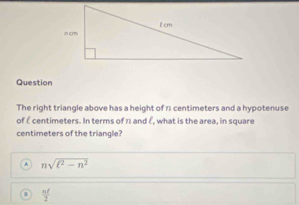 Question
The right triangle above has a height of n centimeters and a hypotenuse
of l centimeters. In terms of n and l, what is the area, in square
centimeters of the triangle?
A nsqrt(ell^2-n^2)
B  nell /2 