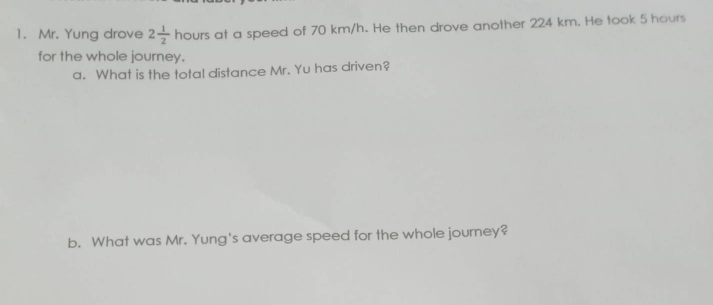 Mr. Yung drove 2 1/2  houn at a speed of 70 km/h. He then drove another 224 km. He took 5 hours
for the whole journey. 
a. What is the total distance Mr. Yu has driven? 
b. What was Mr. Yung's average speed for the whole journey?