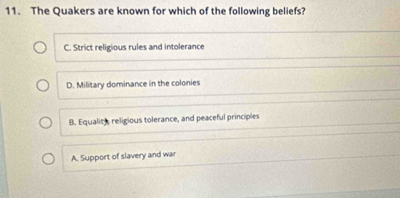 The Quakers are known for which of the following beliefs?
C. Strict religious rules and intolerance
D. Military dominance in the colonies
B. Equality religious tolerance, and peaceful principles
A. Support of slavery and war